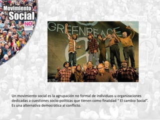 Un movimiento social es la agrupación no formal de individuos u organizaciones
dedicadas a cuestiones socio-políticas que tienen como finalidad “ El cambio Social”.
Es una alternativa democrática al conflicto.