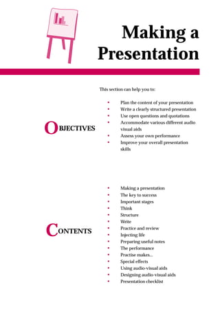 Making a
                Presentation
                This section can help you to:


                   •      Plan the content of your presentation
                   •      Write a clearly structured presentation
                   •      Use open questions and quotations
                   •      Accommodate various different audio

O   BJECTIVES
                   •
                          visual aids
                          Assess your own performance
                   •      Improve your overall presentation
                          skills




                   •      Making a presentation
                   •      The key to success
                   •      Important stages
                   •      Think
                   •      Structure
                   •      Write

C
ONTENTS
                   •
                   •
                   •
                          Practice and review
                          Injecting life
                          Preparing useful notes
                   •      The performance
                   •      Practise makes...
                   •      Special effects
                   •      Using audio-visual aids
                   •      Designing audio-visual aids
                   •      Presentation checklist
 