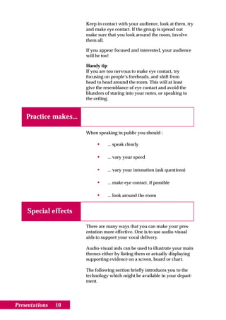 Keep in contact with your audience, look at them, try
                        and make eye contact. If the group is spread out
                        make sure that you look around the room, involve
                        them all.

                        If you appear focused and interested, your audience
                        will be too!

                        Handy tip
                        If you are too nervous to make eye contact, try
                        focusing on people’s foreheads, and shift from
                        head to head around the room. This will at least
                        give the resemblance of eye contact and avoid the
                        blunders of staring into your notes, or speaking to
                        the ceiling.



    Practice makes...

                        When speaking in public you should :

                             •    ... speak clearly

                             •    ... vary your speed

                             •    ... vary your intonation (ask questions)

                             •    ... make eye contact, if possible

                             •    ... look around the room


    Special effects

                        There are many ways that you can make your pres-
                        entation more effective. One is to use audio-visual
                        aids to support your vocal delivery.

                        Audio-visual aids can be used to illustrate your main
                        themes either by listing them or actually displaying
                        supporting evidence on a screen, board or chart.

                        The following section briefly introduces you to the
                        technology which might be available in your depart-
                        ment.




Presentations   10
 
