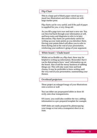 Flip Chart
This is a large pad of blank paper raised up on a
stand (see illustration) and often written on with
large marker pens.

Flip charts can be very useful, and if the pad of paper
is supplied for you, a very cheap aid.

As you fill a page turn over and start a new one. You
can then leaf back through your information at will,
and keep notes and diagrams to refer to in later
discussions. Flip charts are particularly useful for
writing up your main points as you introduce them.
Having your points listed will allow you to refer to
them during and at the end of your presentation,
reinforcing your audience's grasp of your argument.

White board / Chalk board
Whilst not as flexible as a flip chart, these may be
helpful in writing up information. Remember that it
can be distracting to leave ‘used’ information up on
the board. Also avoid the messy business of rubbing
things out. This will only waste time and look
clumsy. It may be preferable to leave writing until
the very end of your presentation, summarising your
themes.

Overhead projectors

These project an enlarged image of your illustrations
onto a screen or wall.

You can either use preprepared slides or draw di-
rectly onto clear transparencies.

Of course, you could also combine the two, adding
information to a pre-prepared template for example.

OHP slides are easily prepared by photocopying
your image or text onto a transparent sheet or ac-
etate.




                                   Presentations          11
 