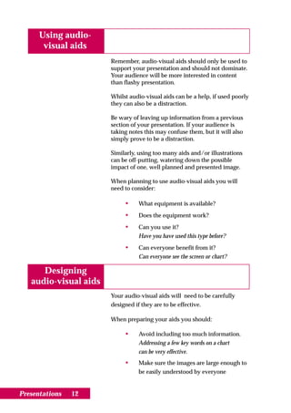 Using audio-
       visual aids
                       Remember, audio-visual aids should only be used to
                       support your presentation and should not dominate.
                       Your audience will be more interested in content
                       than flashy presentation.

                       Whilst audio-visual aids can be a help, if used poorly
                       they can also be a distraction.

                       Be wary of leaving up information from a previous
                       section of your presentation. If your audience is
                       taking notes this may confuse them, but it will also
                       simply prove to be a distraction.

                       Similarly, using too many aids and/or illustrations
                       can be off-putting, watering down the possible
                       impact of one, well planned and presented image.

                       When planning to use audio-visual aids you will
                       need to consider:

                            •    What equipment is available?

                            •    Does the equipment work?

                            •    Can you use it?
                                 Have you have used this type before?

                            •    Can everyone benefit from it?
                                 Can everyone see the screen or chart?

      Designing
   audio-visual aids
                       Your audio-visual aids will need to be carefully
                       designed if they are to be effective.

                       When preparing your aids you should:

                            •    Avoid including too much information.
                                 Addressing a few key words on a chart
                                 can be very effective.
                            •    Make sure the images are large enough to
                                 be easily understood by everyone


Presentations   12
 