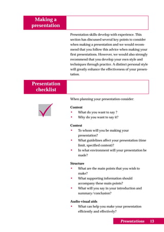 Making a
presentation
               Presentation skills develop with experience. This
               section has discussed several key points to consider
               when making a presentation and we would recom-
               mend that you follow this advice when making your
               first presentations. However, we would also strongly
               recommend that you develop your own style and
               techniques through practice. A distinct personal style
               will greatly enhance the effectiveness of your presen-
               tation.


Presentation
  checklist
               When planning your presentation consider:

               Content
               •    What do you want to say ?
               •    Why do you want to say it?

               Context
               • To whom will you be making your
                   presentation?
               • What guidelines affect your presentation (time
                   limit, specified content)?
               • In what environment will your presentation be
                   made?

               Structure
               •    What are the main points that you wish to
                    make?
               •    What supporting information should
                    accompany these main points?
               •    What will you say in your introduction and
                    summary/conclusion?

               Audio-visual aids
               • What can help you make your presentation
                   efficiently and effectively?


                                                 Presentations          13
 