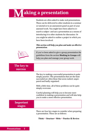 M         aking a presentation
                     Students are often asked to make oral presentations.
                     These can be delivered to other students in a seminar
                     or tutorial or to an assessment panel as part of your
                     assessed work. You might have been asked to re-
                     search a subject and use a presentation as a means of
                     introducing it to other students for discussion. Or
                     you might be asked to outline a project in which you
                     have been involved.

                     This section will help you plan and make an effective
                     presentation.

                     If you’ve been asked to give a group presentation the
                     guidelines from the section Working in Groups will
                     help you plan and manage your group work.



       The key to
        success
                     The key to making a successful presentation is quite
                     simply practice. The presentations that are the least
                     successful are often those that seem rushed, unpre-
                     pared and badly organised.

                     With a little time, all of these problems can be quite
                     simply overcome.

                     Careful planning will help you to become more
                     confident in making a presentation and will also help
                     you to make a more effective presentation.

       Important
         stages
                     There are four key stages to consider when preparing
                     a presentation. These are as follows:

                       Think • Structure• Write • Practice & Review




Presentations   2
 