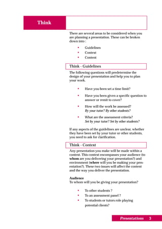 Think

        There are several areas to be considered when you
        are planning a presentation. These can be broken
        down into :

             •    Guidelines
             •    Context
             •    Content

        Think - Guidelines
        The following questions will predetermine the
        design of your presentation and help you to plan
        your work.

             •    Have you been set a time limit?

             •    Have you been given a specific question to
                  answer or remit to cover?

             •    How will the work be assessed?
                  By your tutor? By other students?
             •    What are the assessment criteria?
                  Set by your tutor? Set by other students?

        If any aspects of the guidelines are unclear, whether
        they have been set by your tutor or other students,
        you need to ask for clarification.

        Think - Context
        Any presentation you make will be made within a
        context. This context encompasses your audience (to
        whom are you delivering your presentation?) and
        environment (where will you be making your pres-
        entation?). These two issues will affect the content
        and the way you deliver the presentation.

        Audience
        To whom will you be giving your presentation?

             •    To other students ?
             •    To an assessment panel ?
             •    To students or tutors role playing
                  potential clients?



                                            Presentations       3
 