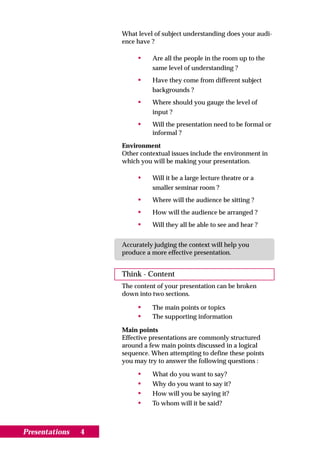 What level of subject understanding does your audi-
                    ence have ?

                         •    Are all the people in the room up to the
                              same level of understanding ?
                         •    Have they come from different subject
                              backgrounds ?
                         •    Where should you gauge the level of
                              input ?
                         •    Will the presentation need to be formal or
                              informal ?

                    Environment
                    Other contextual issues include the environment in
                    which you will be making your presentation.

                         •    Will it be a large lecture theatre or a
                              smaller seminar room ?
                         •    Where will the audience be sitting ?
                         •    How will the audience be arranged ?
                         •    Will they all be able to see and hear ?


                    Accurately judging the context will help you
                    produce a more effective presentation.


                    Think - Content
                    The content of your presentation can be broken
                    down into two sections.

                         •    The main points or topics
                         •    The supporting information

                    Main points
                    Effective presentations are commonly structured
                    around a few main points discussed in a logical
                    sequence. When attempting to define these points
                    you may try to answer the following questions :

                         •    What do you want to say?
                         •    Why do you want to say it?
                         •    How will you be saying it?
                         •    To whom will it be said?



Presentations   4
 