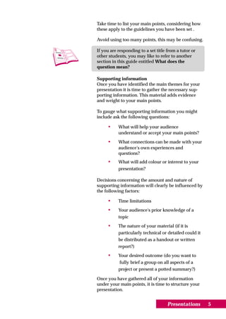 Take time to list your main points, considering how
these apply to the guidelines you have been set .

Avoid using too many points, this may be confusing.

If you are responding to a set title from a tutor or
other students, you may like to refer to another
section in this guide entitled What does the
question mean?

Supporting information
Once you have identified the main themes for your
presentation it is time to gather the necessary sup-
porting information. This material adds evidence
and weight to your main points.

To gauge what supporting information you might
include ask the following questions:

     •     What will help your audience
           understand or accept your main points?

     •     What connections can be made with your
           audience's own experiences and
           questions?
     •     What will add colour or interest to your
           presentation?

Decisions concerning the amount and nature of
supporting information will clearly be influenced by
the following factors:

     •     Time limitations

     •     Your audience's prior knowledge of a
           topic

     •     The nature of your material (if it is
           particularly technical or detailed could it
           be distributed as a handout or written
           report?)

     •     Your desired outcome (do you want to
           fully brief a group on all aspects of a
           project or present a potted summary?)

Once you have gathered all of your information
under your main points, it is time to structure your
presentation.


                                     Presentations       5
 