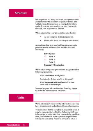 Structure

                    It is important to clearly structure your presentation
                    and to outline this structure to your audience. This
                    will give you, the presenter, a clear path to follow
                    and will provide your audience with a clear route
                    through your argument or themes.

                    When structuring your presentation you should:

                         •     Avoid complex, linking arguments.

                         •     Focus on a linear building of information.

                    A simple outline structure builds upon your main
                    points with the addition of an introduction and
                    summary:

                               Introduction
                               • Point A
                               • Point B
                               • Point C
                               Summary / Conclusion

                    When structuring your presentation ask yourself the
                    following questions:

                         What are the three main points?
                         In what order do they need to be discussed?
                         What secondary information needs to come
                         under each of the headings?

                    Summarise your information into three key topics
                    to make the most coherent structure.


          Write

                    Write a first draft based on the information that you
                    have brainstormed and collected from other sources.

                    You can either do this in full or in simplified notes. It
                    may be easier to start off with a full account of your
                    information to make sure that you are fully confident
                    with your materials. More experienced presenters
                    often write down key words or phrases to act as a


Presentations   6
 
