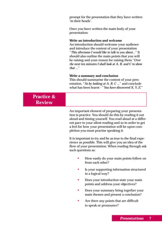 prompt for the presentation that they have written
             ‘in their heads’.

             Once you have written the main body of your
             presentation:

             Write an introduction and welcome
             An introduction should welcome your audience
             and introduce the content of your presentation
             “This afternoon I would like to talk to you about...” It
             should also outline the main points that you will
             be raising and your reason for raising them "Over
             the next ten minutes I shall look at A, B, and C to show
             that ..."

             Write a summary and conclusion
             This should summarise the content of your pres-
             entation, “So by looking at A, B, C ...” and conclude
             what has been learnt - “You have discovered X, Y, Z.”

Practice &
 Review
             An important element of preparing your presenta-
             tion is practice. You should do this by reading it out
             aloud and timing yourself. You read aloud at a differ-
             ent pace to your silent reading and so in order to get
             a feel for how your presentation will be upon com-
             pletion you must practise speaking it.

             It is important to try and be as true to the final expe-
             rience as possible. This will give you an idea of the
             flow of your presentation. When reading through ask
             such questions as:

                  •     How easily do your main points follow on
                        from each other?

                  •     Is your supporting information structured
                        in a logical way?
                  •     Does your introduction state your main
                        points and address your objectives?
                  •     Does your summary bring together your
                        main themes and present a conclusion?
                  •     Are there any points that are difficult
                        to speak or pronounce?



                                                   Presentations        7
 