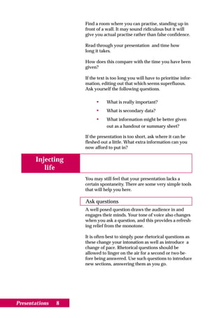 Find a room where you can practise, standing up in
                    front of a wall. It may sound ridiculous but it will
                    give you actual practise rather than false confidence.

                    Read through your presentation and time how
                    long it takes.

                    How does this compare with the time you have been
                    given?

                    If the text is too long you will have to prioritise infor-
                    mation, editing out that which seems superfluous.
                    Ask yourself the following questions.

                         •     What is really important?
                         •     What is secondary data?
                         •     What information might be better given
                               out as a handout or summary sheet?

                    If the presentation is too short, ask where it can be
                    fleshed out a little. What extra information can you
                    now afford to put in?

       Injecting
          life
                    You may still feel that your presentation lacks a
                    certain spontaneity. There are some very simple tools
                    that will help you here.

                    Ask questions
                    A well posed question draws the audience in and
                    engages their minds. Your tone of voice also changes
                    when you ask a question, and this provides a refresh-
                    ing relief from the monotone.

                    It is often best to simply pose rhetorical questions as
                    these change your intonation as well as introduce a
                    change of pace. Rhetorical questions should be
                    allowed to linger on the air for a second or two be-
                    fore being answered. Use such questions to introduce
                    new sections, answering them as you go.




Presentations   8
 