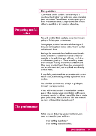 Use quotations
                   A quotation can be used in a similar way to a
                   question, illustrating your point and again changing
                   your intonation. You will need to make your quota-
                   tions relevant and short. Longer quotations should
                   either be avoided or given out as a handout.


Preparing useful
     notes
                   You will need to think carefully about how you are
                   going to deliver your presentation.

                   Some people prefer to learn the whole thing as if
                   they are learning lines from a script. Others use full
                   notes to read from.

                   Perhaps the most useful method is to combine ele-
                   ments of the two. Familiarise yourself with your
                   material to the point that you will only need struc-
                   tured notes to guide you. There is nothing worse
                   than someone reading their notes word for word.
                   On a more practical level, if you lose your place it
                   can be difficult to find your way back into densely
                   written notes.

                   It may help you to condense your notes onto presen-
                   tation cards, summarising the key topics from each
                   section.

                   You can then use them as a prompt to guide you
                   through your presentation.

                   Cards will be much easier to handle than sheets of
                   paper when making your presentation and because
                   they only contain key ideas, you will be able to retain
                   your spontaneity. Nervous shakes also tend to show
                   up more with rustling leaves of paper!


The performance

                   When you are delivering your presentation, you
                   need to remember your audience.

                        What will help them listen?
                        What will help them concentrate?


                                                       Presentations         9
 