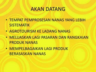AKAN DATANGTEMPAT PEMPROSESAN NANAS YANG LEBIH SISTEMATIKAGROTOURISM KE LADANG NANASMELUASKAN LAGI PASARAN DAN RANGKAIAN PRODUK NANASMEMPELBAGAIKAN LAGI PRODUK BERASASKAN NANAS