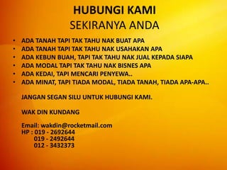 HUBUNGI KAMI SEKIRANYA ANDAADA TANAH TAPI TAK TAHU NAK BUAT APA ADA TANAH TAPI TAK TAHU NAK USAHAKAN APA ADA KEBUN BUAH, TAPI TAK TAHU NAK JUAL KEPADA SIAPA ADA MODAL TAPI TAK TAHU NAK BISNES APA ADA KEDAI, TAPI MENCARI PENYEWA..ADA MINAT, TAPI TIADA MODAL, TIADA TANAH, TIADA APA-APA.. JANGAN SEGAN SILU UNTUK HUBUNGI KAMI.	WAK DIN KUNDANGEmail: wakdin@rocketmail.comHP : 019 - 2692644        019 - 2492644        012 - 3432373 