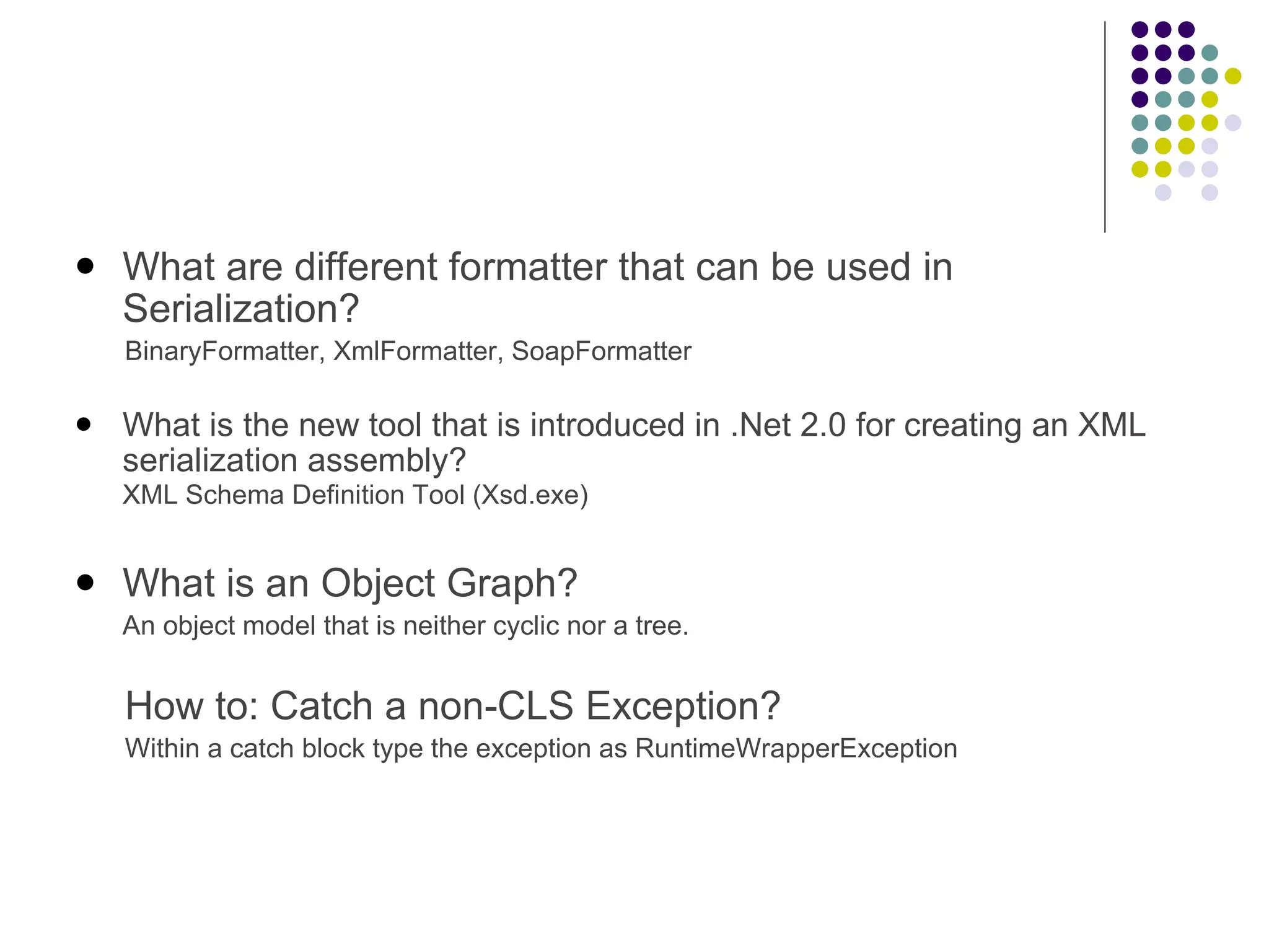 What are different formatter that can be used in Serialization? BinaryFormatter, XmlFormatter, SoapFormatter What is the new tool that is introduced in .Net 2.0 for creating an XML serialization assembly? XML Schema Definition Tool (Xsd.exe) ﻿ What is an Object Graph?  An object model that is neither cyclic nor a tree. How to: Catch a non-CLS Exception? Within a catch block type the exception as RuntimeWrapperException 
