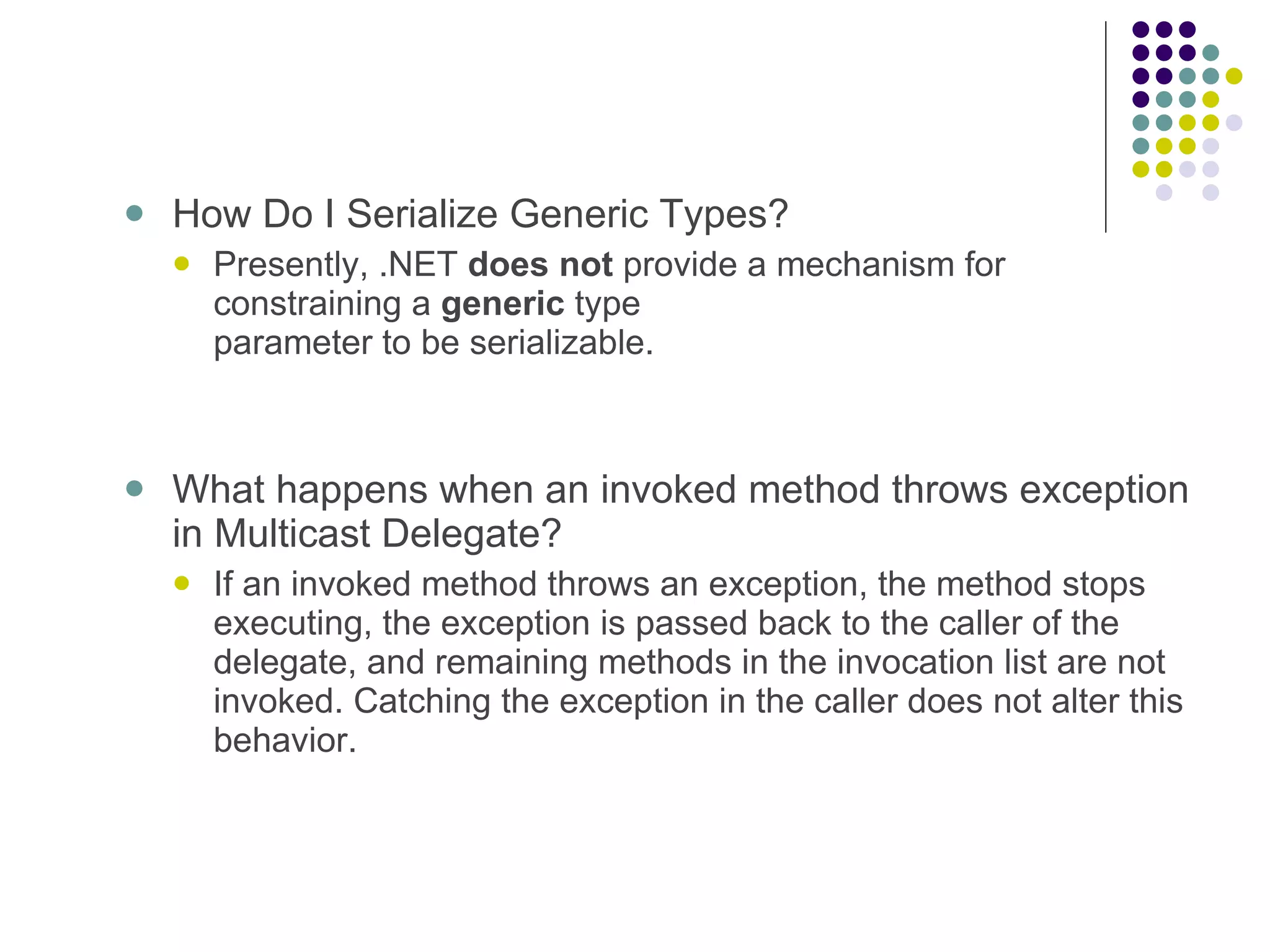   How Do I Serialize Generic Types? Presently, .NET does not provide a mechanism for constraining a generic type parameter to be serializable. What happens when an invoked method throws exception in Multicast Delegate? If an invoked method throws an exception, the method stops executing, the exception is passed back to the caller of the delegate, and remaining methods in the invocation list are not invoked. Catching the exception in the caller does not alter this behavior. 
