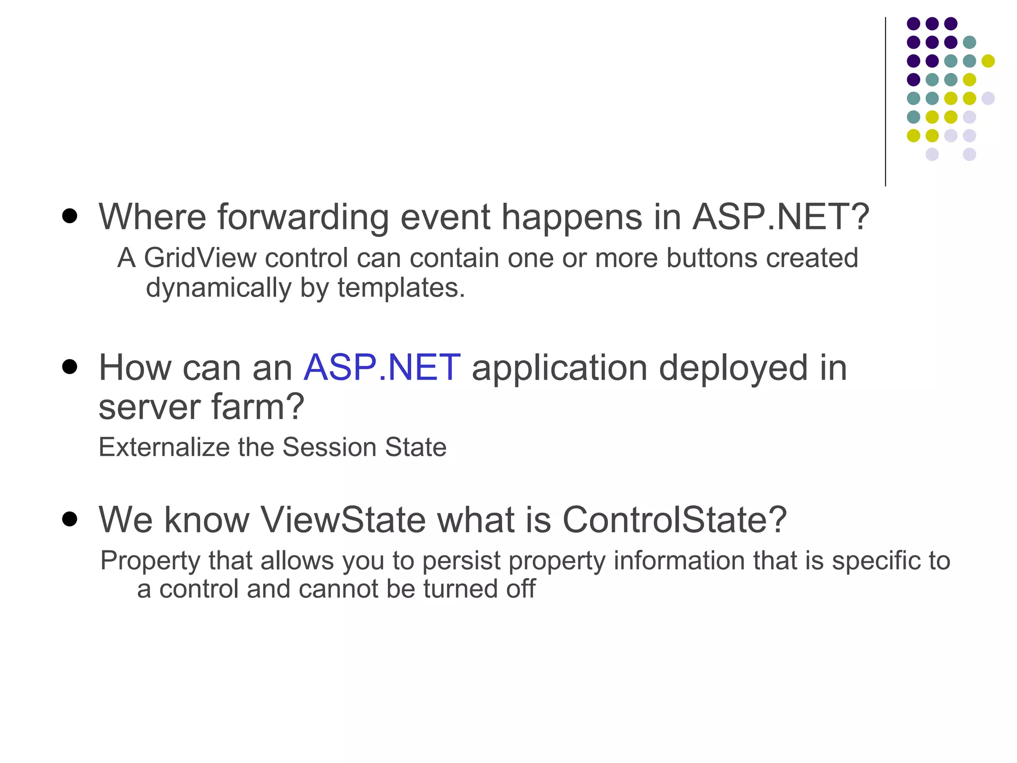 Where forwarding event happens in ASP.NET? A GridView control can contain one or more buttons created dynamically by templates . How can an  ASP.NET  application deployed in server farm? Externalize the Session State We know ViewState what is ControlState? Property that allows you to persist property information that is specific to a control and cannot be turned off 