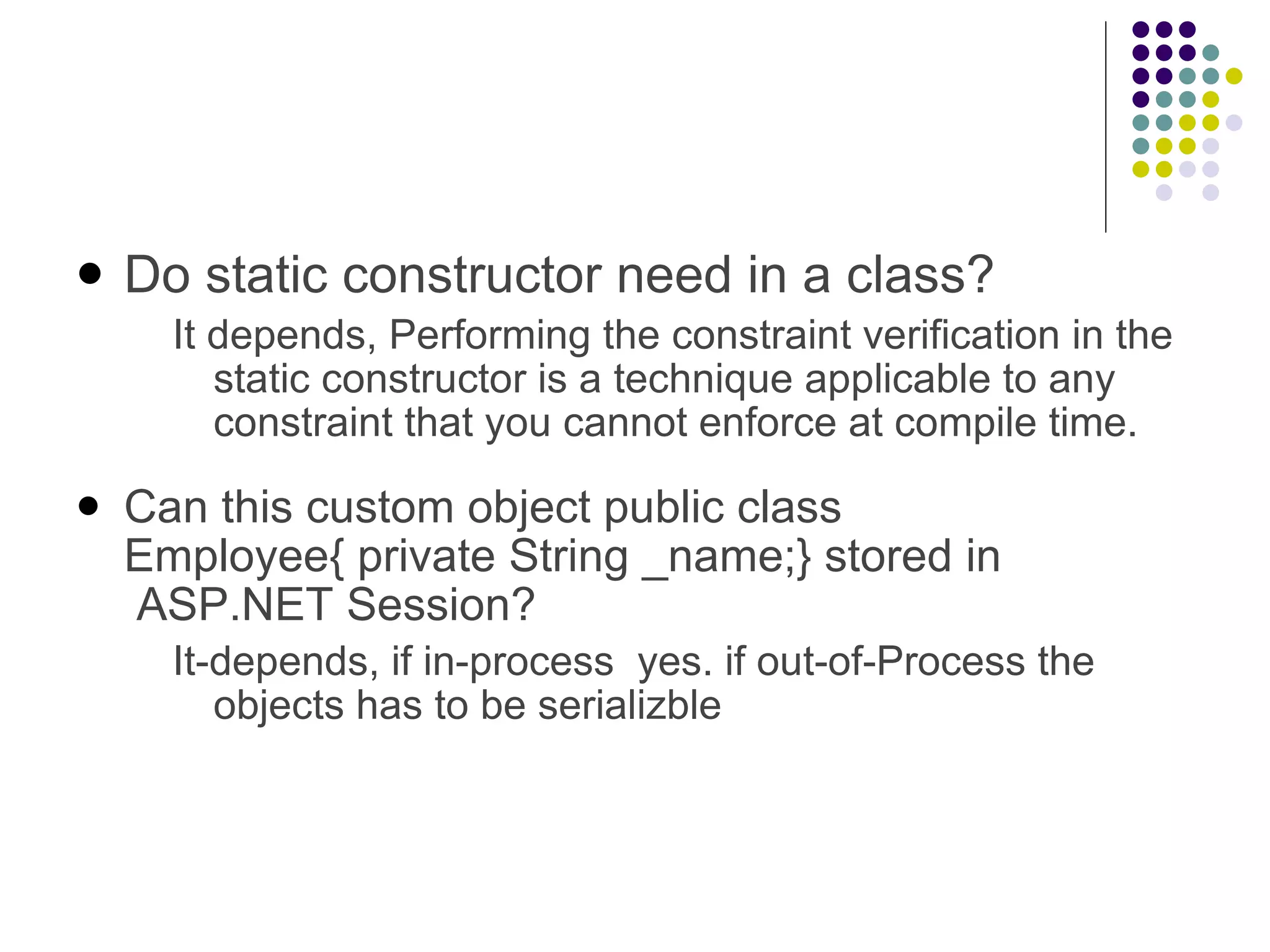 Do static constructor need in a class? It depends, Performing the constraint verification in the static constructor is a technique applicable to any constraint that you cannot enforce at compile time. Can this custom object public class Employee{ private String _name;} stored in  ASP.NET Session? It-depends, if in-process  yes. if out-of-Process the objects has to be serializble 