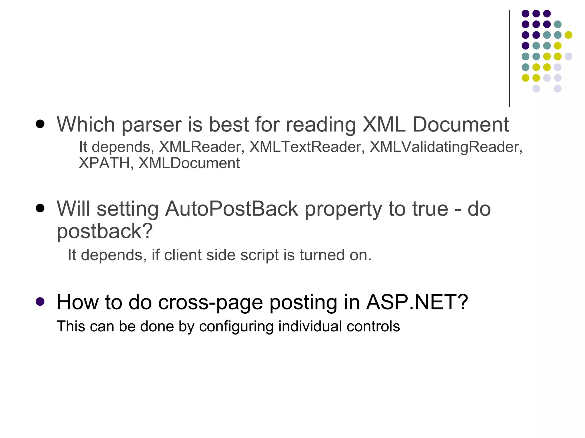 Which parser is best for reading XML Document It depends, XMLReader, XMLTextReader, XMLValidatingReader, XPATH, XMLDocument   Will setting AutoPostBack property to true - do postback? It depends, if client side script is turned on. How to do cross-page posting in ASP.NET? This can be done by configuring individual controls 