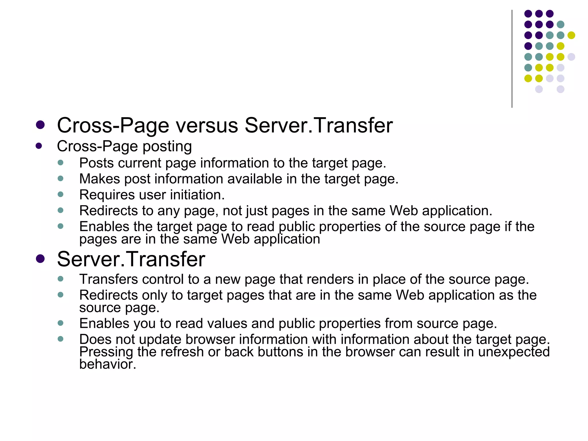 Cross-Page versus Server.Transfer Cross-Page posting Posts current page information to the target page. Makes post information available in the target page. Requires user initiation. Redirects to any page, not just pages in the same Web application. Enables the target page to read public properties of the source page if the pages are in the same Web application Server.Transfer Transfers control to a new page that renders in place of the source page. Redirects only to target pages that are in the same Web application as the source page. Enables you to read values and public properties from source page. Does not update browser information with information about the target page. Pressing the refresh or back buttons in the browser can result in unexpected behavior. 