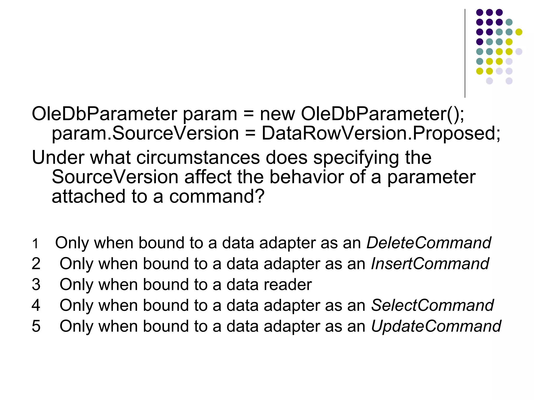 OleDbParameter param = new OleDbParameter(); param.SourceVersion = DataRowVersion.Proposed; Under what circumstances does specifying the SourceVersion affect the behavior of a parameter attached to a command? 1 Only when bound to a data adapter as an DeleteCommand 2 Only when bound to a data adapter as an InsertCommand 3 Only when bound to a data reader 4 Only when bound to a data adapter as an SelectCommand 5 Only when bound to a data adapter as an UpdateCommand 