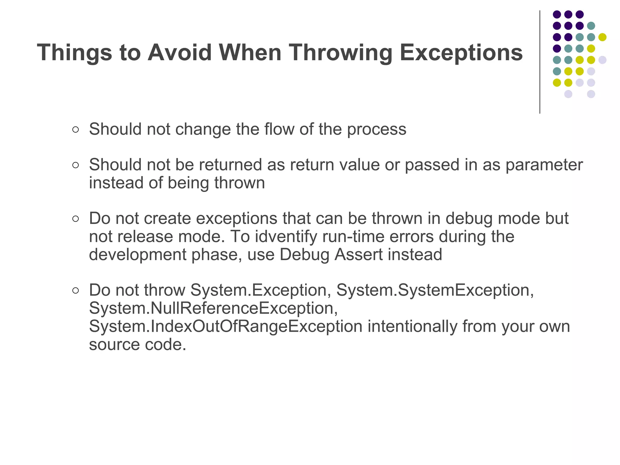 Things to Avoid When Throwing Exceptions Should not change the flow of the process Should not be returned as return value or passed in as parameter instead of being thrown Do not create exceptions that can be thrown in debug mode but not release mode. To idventify run-time errors during the development phase, use Debug Assert instead Do not throw System.Exception, System.SystemException, System.NullReferenceException, System.IndexOutOfRangeException intentionally from your own source code. 