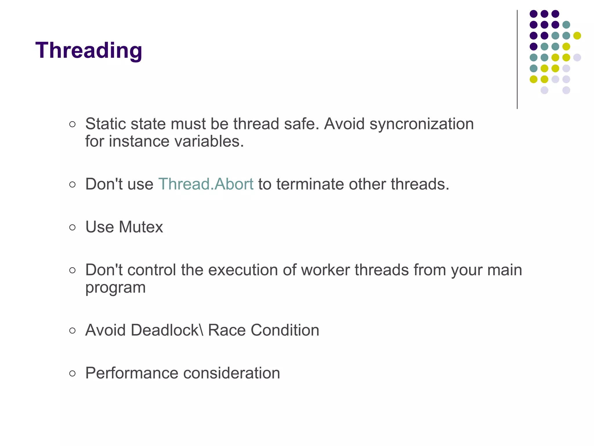 Threading Static state must be thread safe. Avoid syncronization for instance variables. Don't use Thread.Abort to terminate other threads.  Use Mutex Don't control the execution of worker threads from your main program  Avoid Deadlock\ Race Condition Performance consideration 
