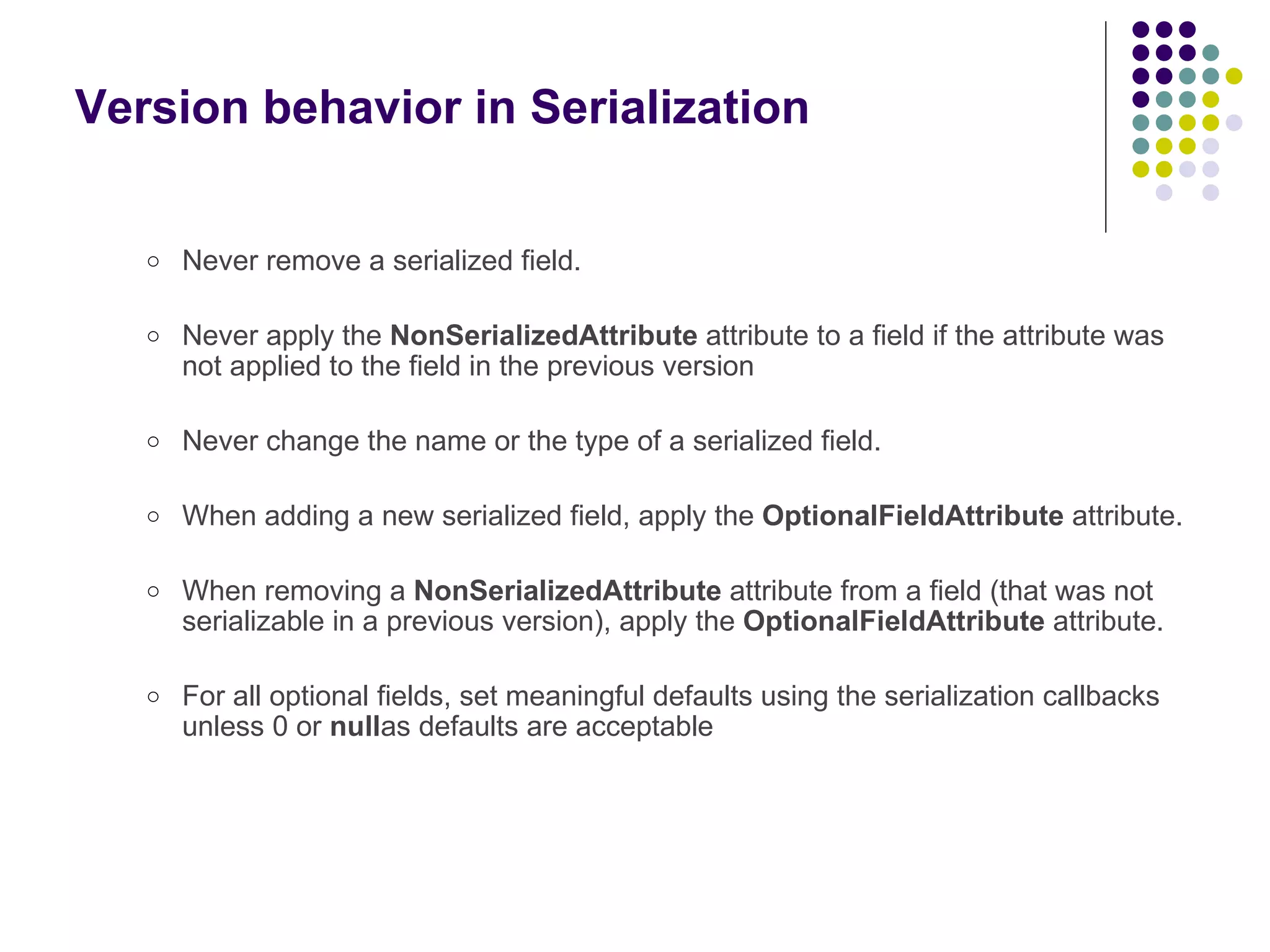 Version behavior in Serialization Never remove a serialized field. Never apply the  NonSerializedAttribute  attribute to a field if the attribute was not applied to the field in the previous version Never change the name or the type of a serialized field. When adding a new serialized field, apply the  OptionalFieldAttribute  attribute. When removing a  NonSerializedAttribute  attribute from a field (that was not serializable in a previous version), apply the  OptionalFieldAttribute  attribute. For all optional fields, set meaningful defaults using the serialization callbacks unless 0 or  null as defaults are acceptable 