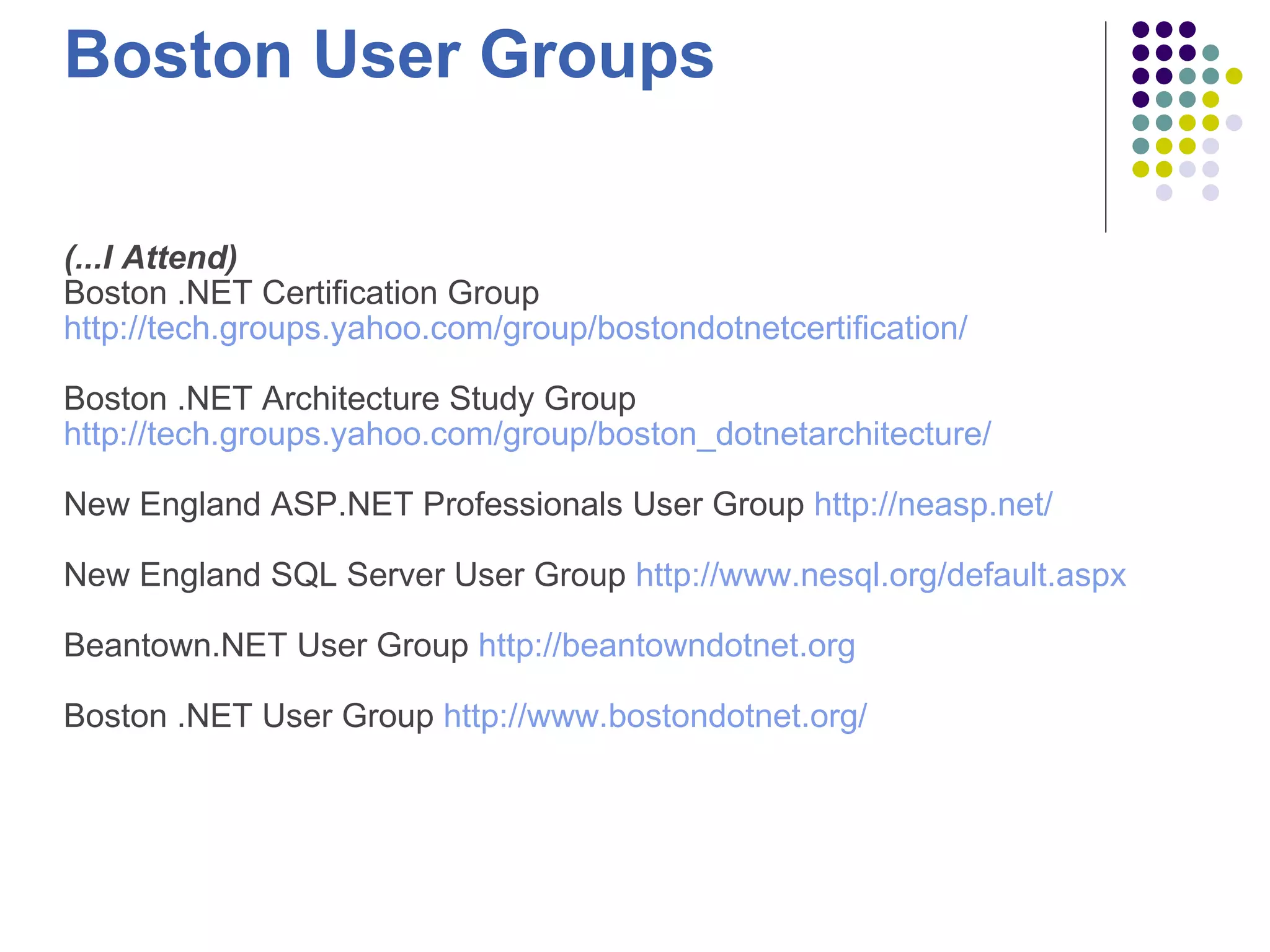 Boston User Groups (...I Attend) Boston .NET Certification Group http://tech.groups.yahoo.com/group/bostondotnetcertification/   Boston .NET Architecture Study Group http://tech.groups.yahoo.com/group/boston_dotnetarchitecture/ New England ASP.NET Professionals User Group http://neasp.net/   New England SQL Server User Group http://www.nesql.org/default.aspx   Beantown.NET User Group http://beantowndotnet.org   Boston .NET User Group http://www.bostondotnet.org/ 