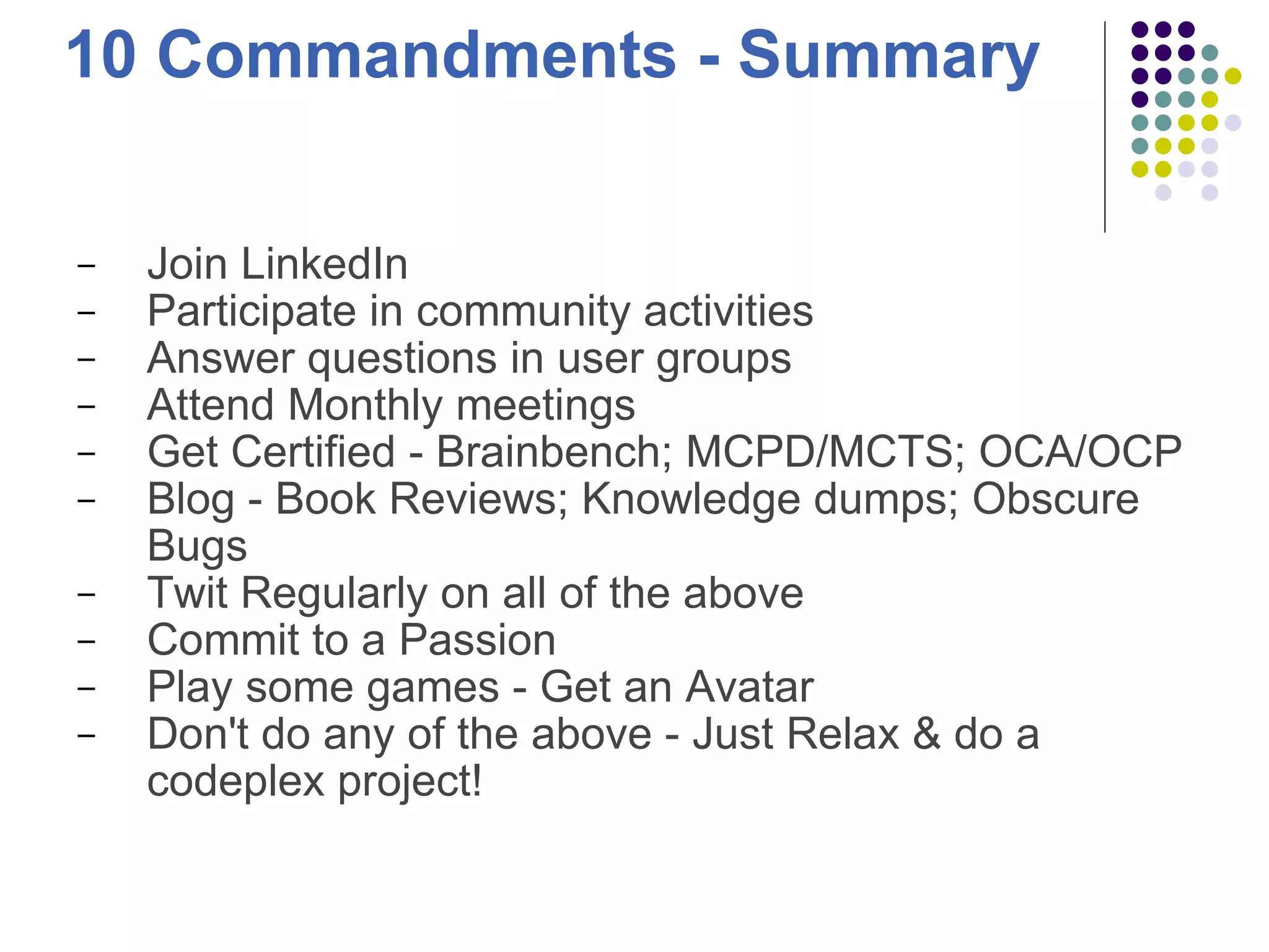 10 Commandments - Summary Join LinkedIn Participate in community activities Answer questions in user groups Attend Monthly meetings Get Certified - Brainbench; MCPD/MCTS; OCA/OCP Blog - Book Reviews; Knowledge dumps; Obscure Bugs  Twit Regularly on all of the above Commit to a Passion Play some games - Get an Avatar Don't do any of the above - Just Relax & do a codeplex project! 