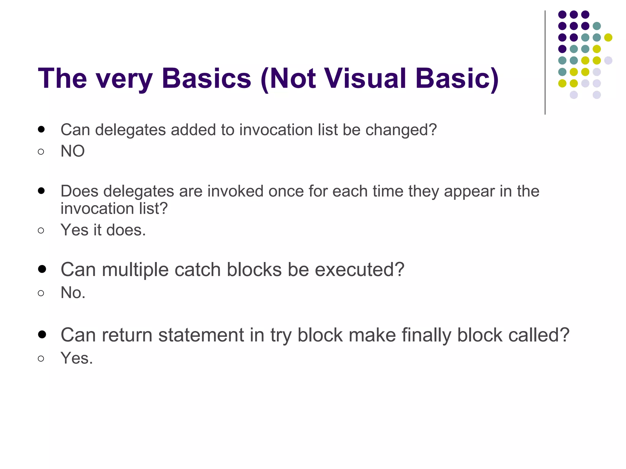 The very Basics (Not Visual Basic) Can delegates added to invocation list be changed? NO Does delegates are invoked once for each time they appear in the invocation list? Yes it does. Can multiple catch blocks be executed?   No. Can return statement in try block make finally block called? Yes. 