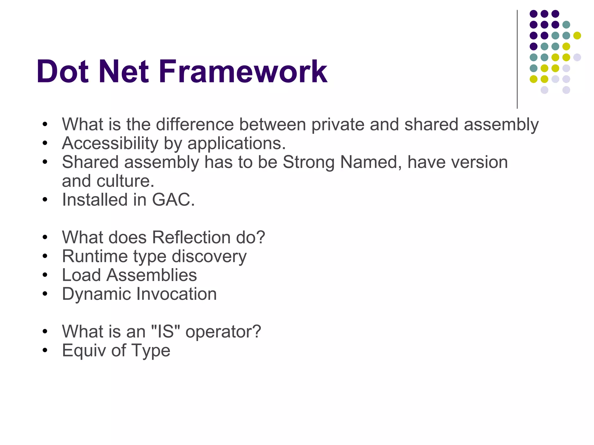 Dot Net Framework What is the difference between private and shared assembly Accessibility by applications. Shared assembly has to be Strong Named, have version and culture. Installed in GAC.  What does Reflection do? Runtime type discovery Load Assemblies Dynamic Invocation What is an &quot;IS&quot; operator? Equiv of Type 