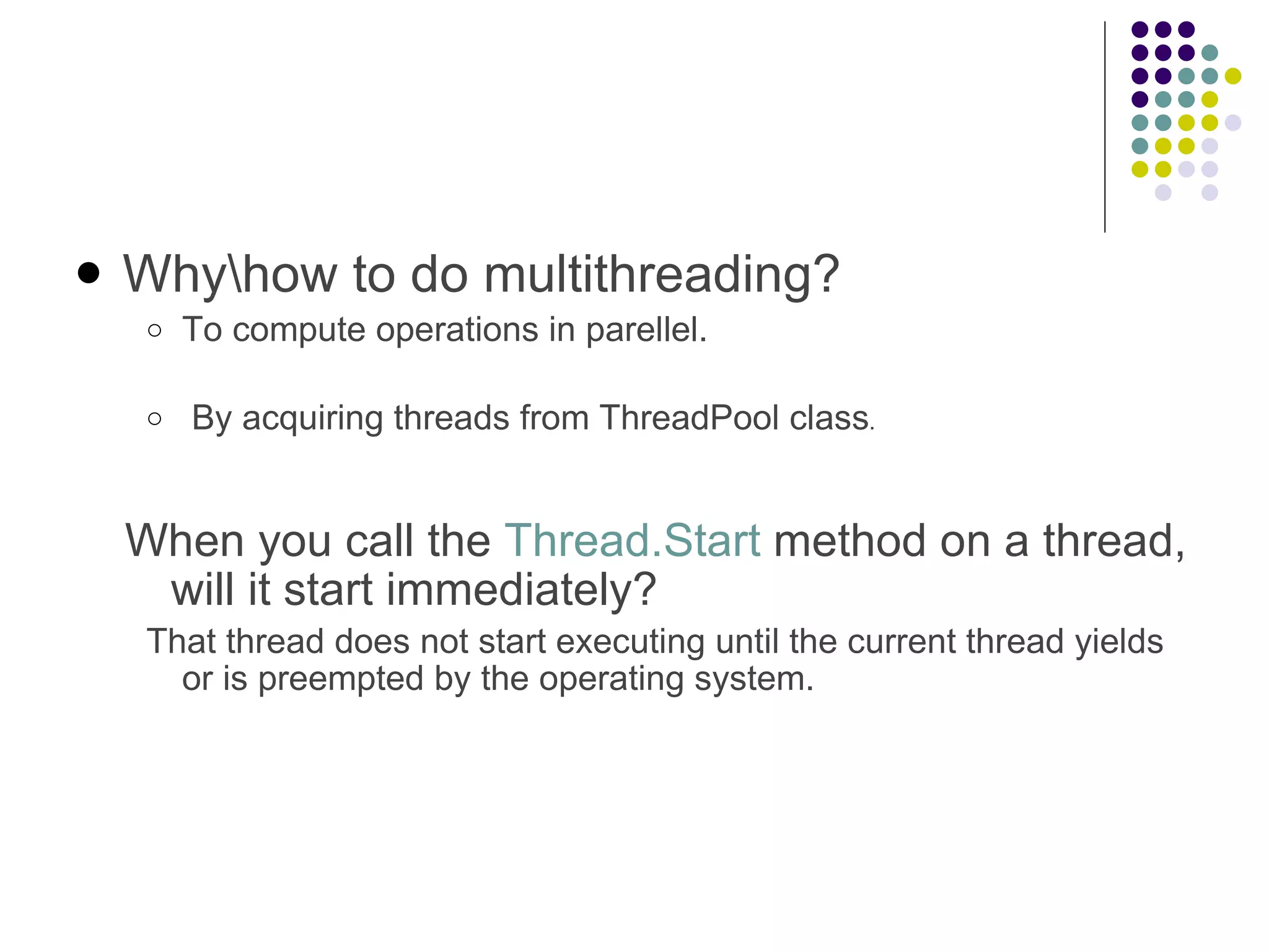 Why\how to do multithreading? To compute operations in parellel.   By acquiring threads from ThreadPool class .  When you call the Thread.Start method on a thread, will it start immediately? That thread does not start executing until the current thread yields or is preempted by the operating system. 