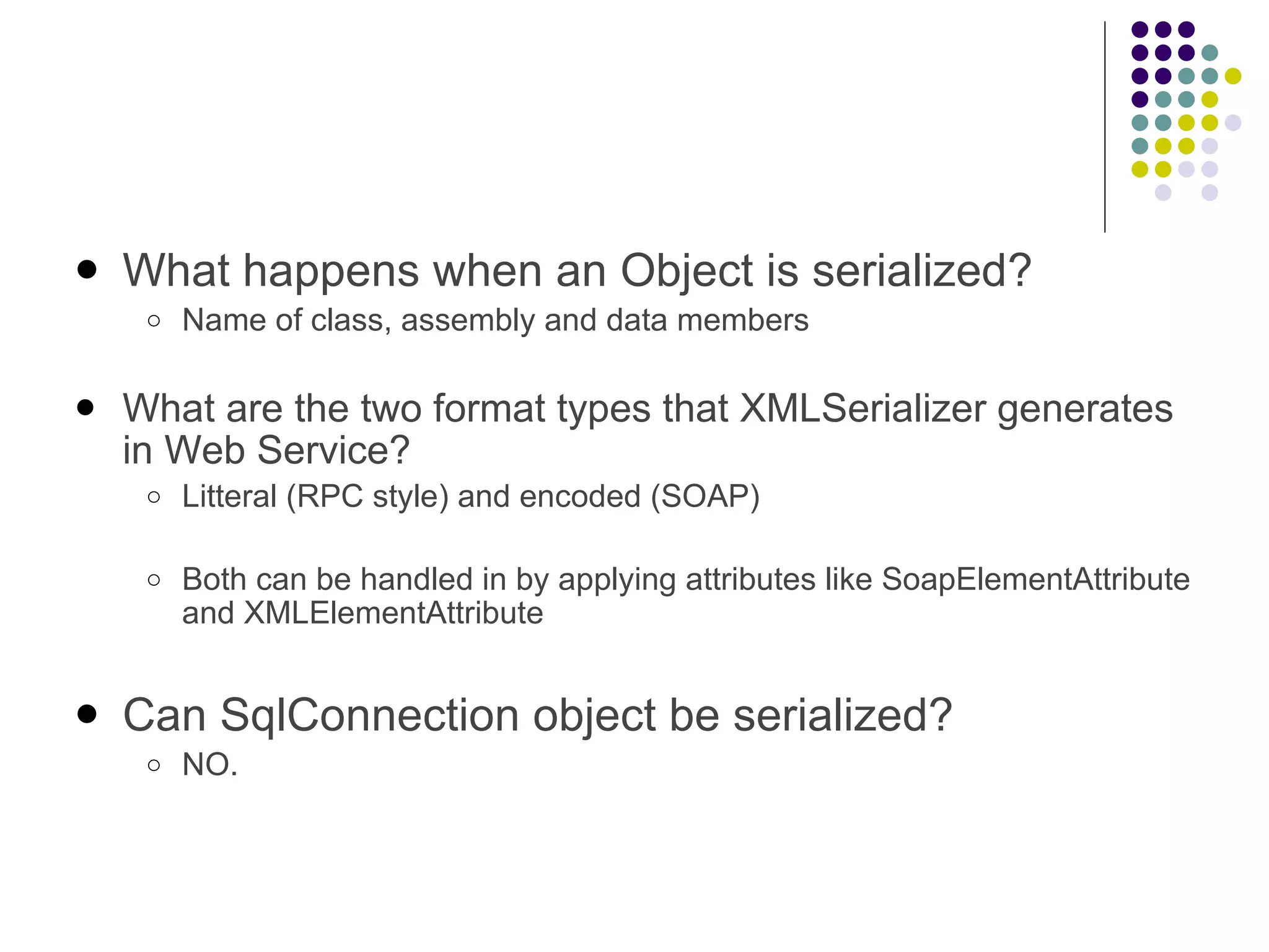 What happens when an Object is serialized? Name of class, assembly and data members What are the two format types that XMLSerializer generates in Web Service? Litteral (RPC style) and encoded (SOAP) Both can be handled in by applying attributes like SoapElementAttribute and XMLElementAttribute Can SqlConnection object be serialized? NO. 