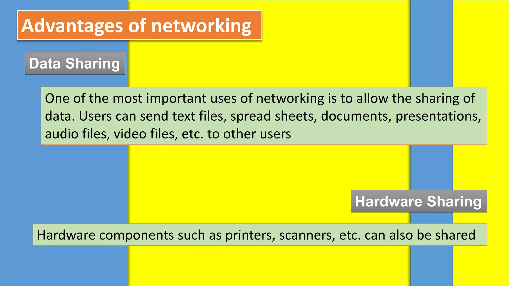 Advantages of networking
Data Sharing
One of the most important uses of networking is to allow the sharing of
data. Users can send text files, spread sheets, documents, presentations,
audio files, video files, etc. to other users
Hardware Sharing
Hardware components such as printers, scanners, etc. can also be shared
 