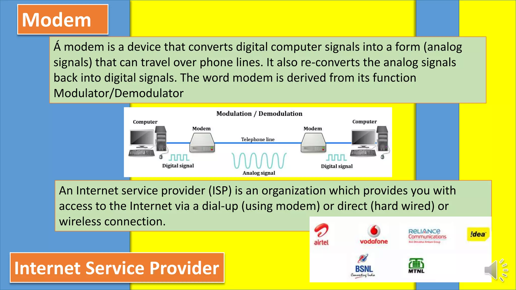 Modem
Á modem is a device that converts digital computer signals into a form (analog
signals) that can travel over phone lines. It also re-converts the analog signals
back into digital signals. The word modem is derived from its function
Modulator/Demodulator
Internet Service Provider
An Internet service provider (ISP) is an organization which provides you with
access to the Internet via a dial-up (using modem) or direct (hard wired) or
wireless connection.
 