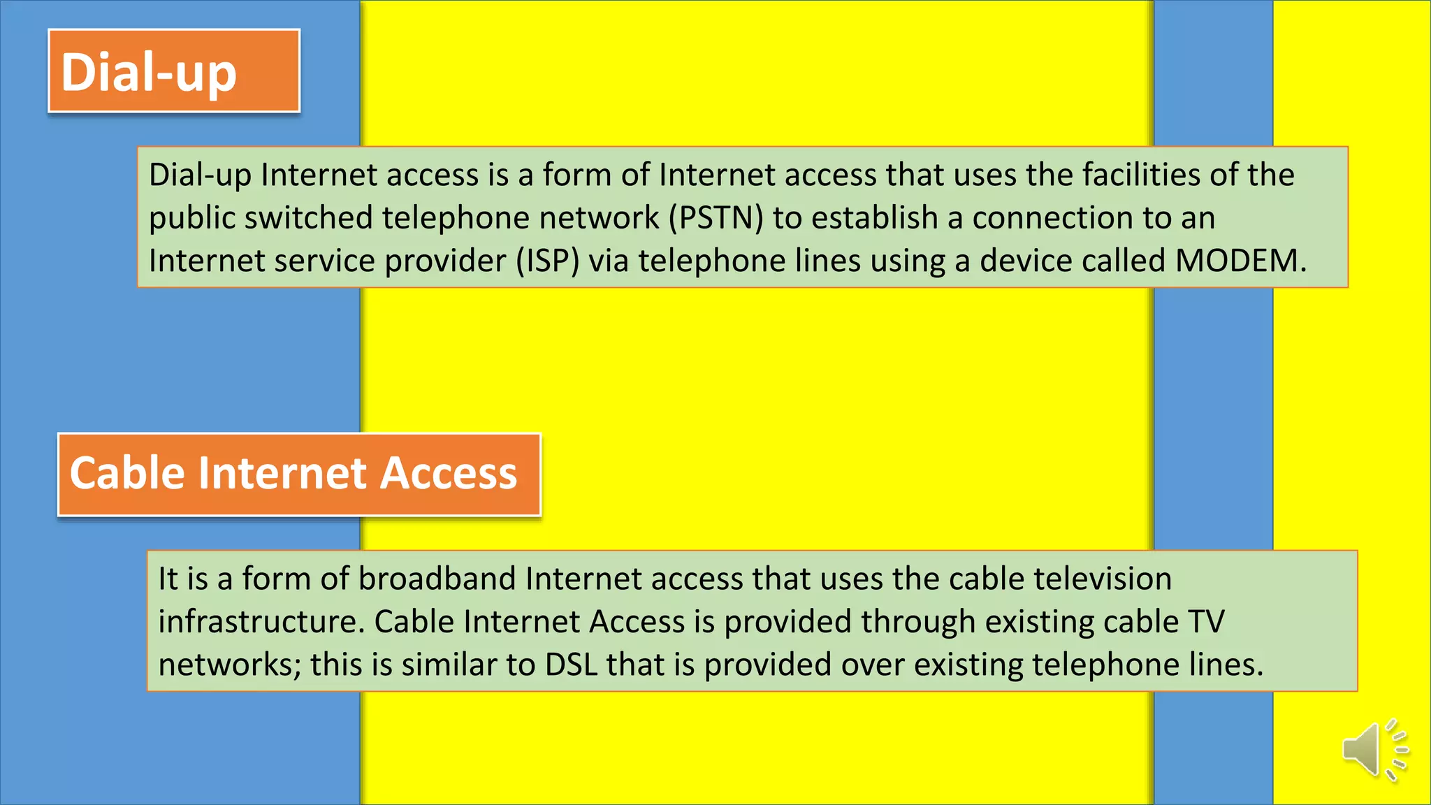 Dial-up
Dial-up Internet access is a form of Internet access that uses the facilities of the
public switched telephone network (PSTN) to establish a connection to an
Internet service provider (ISP) via telephone lines using a device called MODEM.
Cable Internet Access
It is a form of broadband Internet access that uses the cable television
infrastructure. Cable Internet Access is provided through existing cable TV
networks; this is similar to DSL that is provided over existing telephone lines.
 