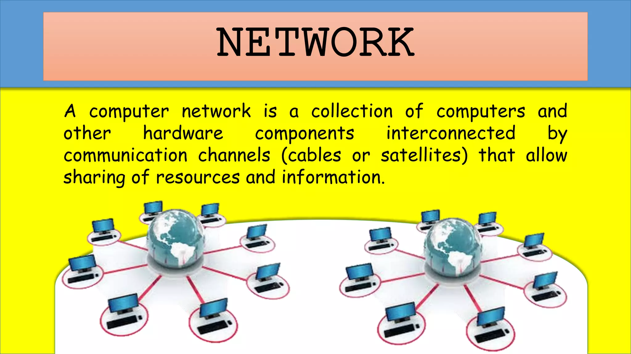 NETWORK
A computer network is a collection of computers and
other hardware components interconnected by
communication channels (cables or satellites) that allow
sharing of resources and information.
 
