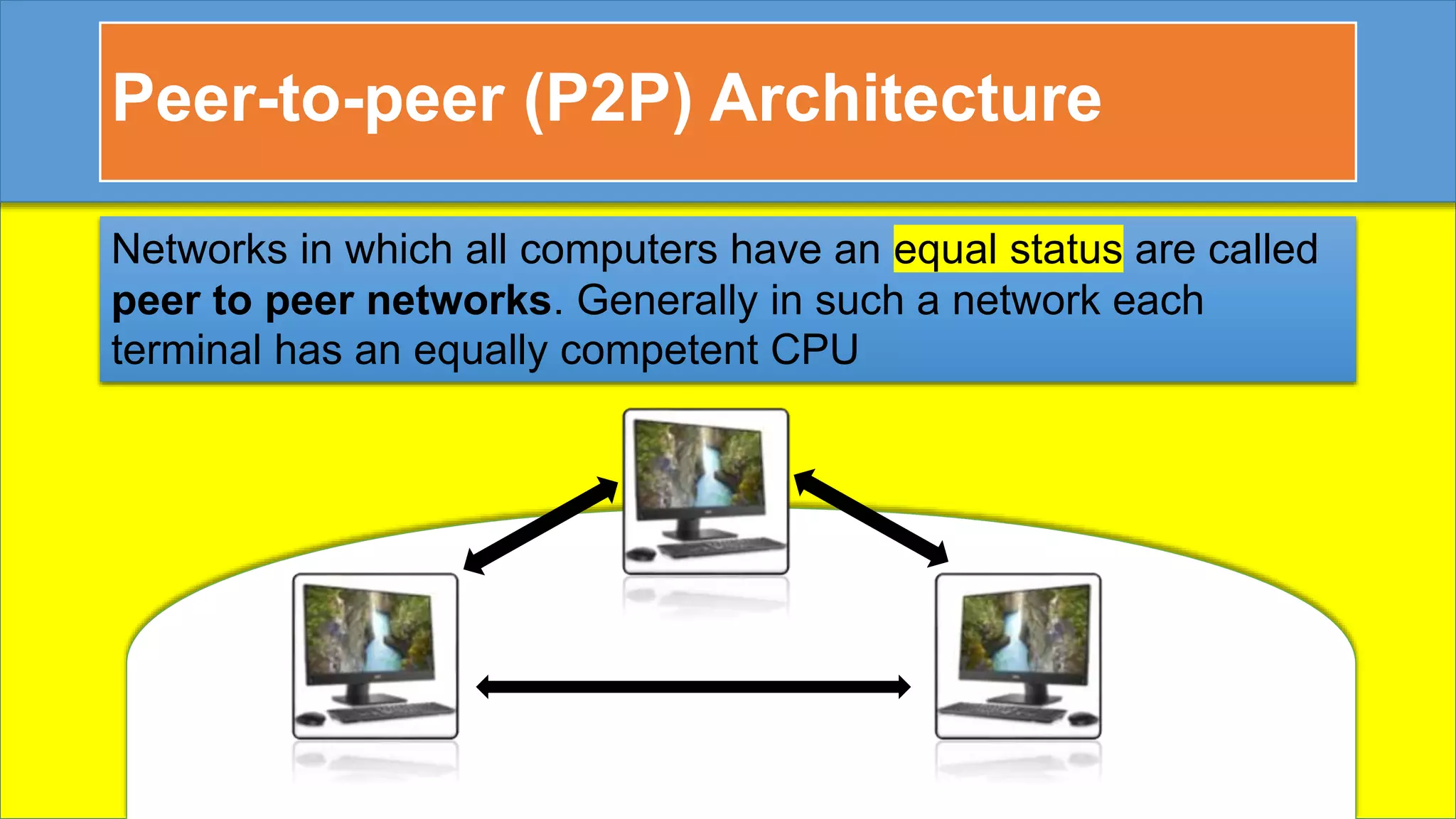 Peer-to-peer (P2P) Architecture
Networks in which all computers have an equal status are called
peer to peer networks. Generally in such a network each
terminal has an equally competent CPU
 