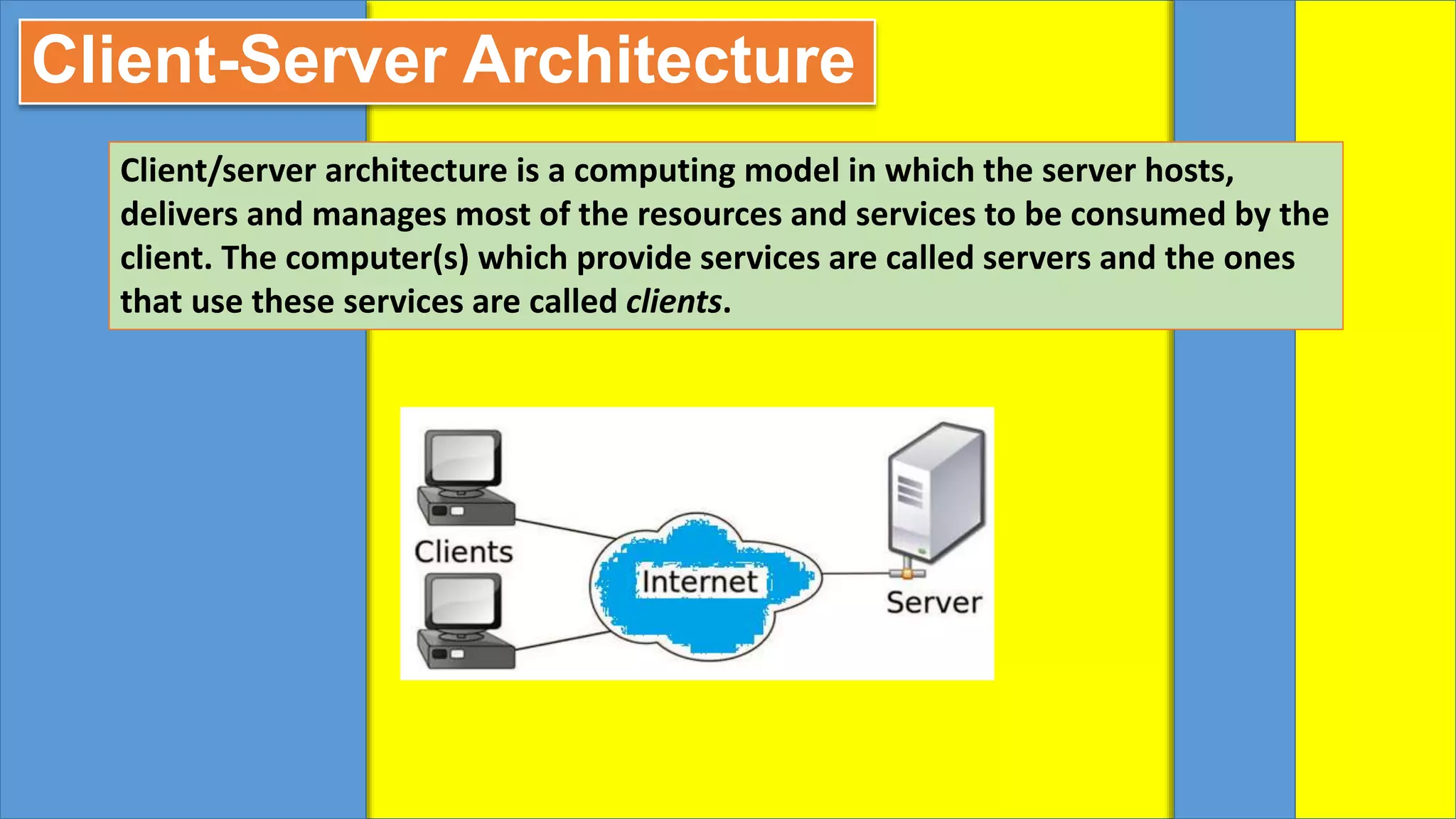 Client-Server Architecture
Client/server architecture is a computing model in which the server hosts,
delivers and manages most of the resources and services to be consumed by the
client. The computer(s) which provide services are called servers and the ones
that use these services are called clients.
 