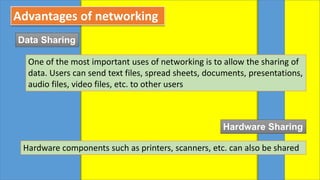 Advantages of networking
Data Sharing
One of the most important uses of networking is to allow the sharing of
data. Users can send text files, spread sheets, documents, presentations,
audio files, video files, etc. to other users
Hardware Sharing
Hardware components such as printers, scanners, etc. can also be shared
 