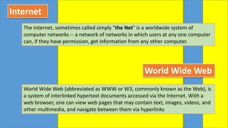 Internet
The Internet, sometimes called simply "the Net" is a worldwide system of
computer networks -- a network of networks in which users at any one computer
can, if they have permission, get information from any other computer.
World Wide Web
World Wide Web (abbreviated as WWW or W3, commonly known as the Web), is
a system of interlinked hypertext documents accessed via the Internet. With a
web browser, one can view web pages that may contain text, images, videos, and
other multimedia, and navigate between them via hyperlinks
 
