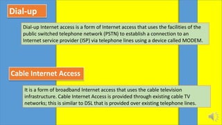 Dial-up
Dial-up Internet access is a form of Internet access that uses the facilities of the
public switched telephone network (PSTN) to establish a connection to an
Internet service provider (ISP) via telephone lines using a device called MODEM.
Cable Internet Access
It is a form of broadband Internet access that uses the cable television
infrastructure. Cable Internet Access is provided through existing cable TV
networks; this is similar to DSL that is provided over existing telephone lines.
 