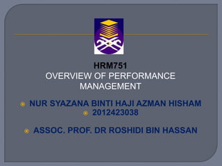 HRM751
OVERVIEW OF PERFORMANCE
MANAGEMENT




NUR SYAZANA BINTI HAJI AZMAN HISHAM
 2012423038
ASSOC. PROF. DR ROSHIDI BIN HASSAN

 