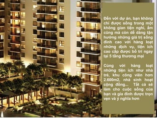 Đến với dự án, bạn không
chỉ được sống trong một
không gian tiện nghi, ấm
cũng mà còn dễ dàng tận
hưởng những giá trị sống
đỉnh cao với hàng loạt
những dịch vụ, tiện ích
cao cấp được bố trí ngay
tại 5 tầng thương mại
Cùng với hàng loạt
những tiện ích như nhà
trẻ, khu công viên hơn
2.600m2, nhà sinh hoạt
cộng đồng... Tất cả sẽ
làm cho cuộc sống của
bạn và gia đình được trọn
vẹn và ý nghĩa hơn
 