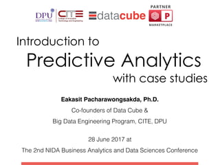 Introduction to  
Predictive Analytics  
with case studies
Eakasit Pacharawongsakda, Ph.D.
Co-founders of Data Cube &
Big Data Engineering Program, CITE, DPU
 
28 June 2017 at
The 2nd NIDA Business Analytics and Data Sciences Conference
 