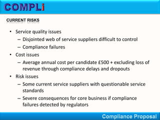 • Service quality issues
   – Disjointed web of service suppliers difficult to control
   – Compliance failures
• Cost issues
   – Average annual cost per candidate £500 + excluding loss of
     revenue through compliance delays and dropouts
• Risk issues
   – Some current service suppliers with questionable service
     standards
   – Severe consequences for core business if compliance
     failures detected by regulators
 