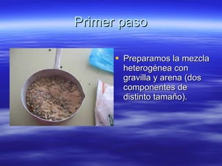 Primer paso Preparamos la mezcla heterogénea con gravilla y arena (dos componentes de distinto tamaño). 