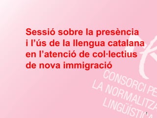 Sessió sobre la presència
i l ús de la llengua catalana
  l’ús
en l’atenció de col·lectius
de nova immigració



                                1
 