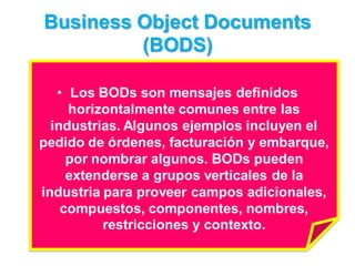 Business Object Documents
         (BODS)

   • Los BODs son mensajes definidos
     horizontalmente comunes entre las
  industrias. Algunos ejemplos incluyen el
pedido de órdenes, facturación y embarque,
     por nombrar algunos. BODs pueden
     extenderse a grupos verticales de la
industria para proveer campos adicionales,
    compuestos, componentes, nombres,
          restricciones y contexto.
 