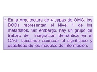 • En la Arquitectura de 4 capas de OMG, los
  BODs representan el Nivel 1 de los
  metadatos. Sin embargo, hay un grupo de
  trabajo de Integración Semántica en el
  OAG, buscando acentuar el significado y
  usabilidad de los modelos de información.
 