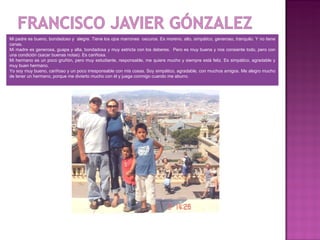 Mi padre es bueno, bondadoso y alegre. Tiene los ojos marrones oscuros. Es moreno, alto, simpático, generoso, tranquilo. Y no tiene
canas.
Mi madre es generosa, guapa y alta, bondadosa y muy estricta con los deberes. Pero es muy buena y nos consiente todo, pero con
una condición (sacar buenas notas). Es cariñosa.
Mi hermano es un poco gruñón, pero muy estudiante, responsable, me quiere mucho y siempre está feliz. Es simpático, agradable y
muy buen hermano.
Yo soy muy bueno, cariñoso y un poco irresponsable con mis cosas. Soy simpático, agradable, con muchos amigos. Me alegro mucho
de tener un hermano, porque me divierto mucho con él y juega conmigo cuando me aburro.
 